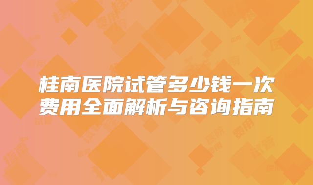 桂南医院试管多少钱一次费用全面解析与咨询指南