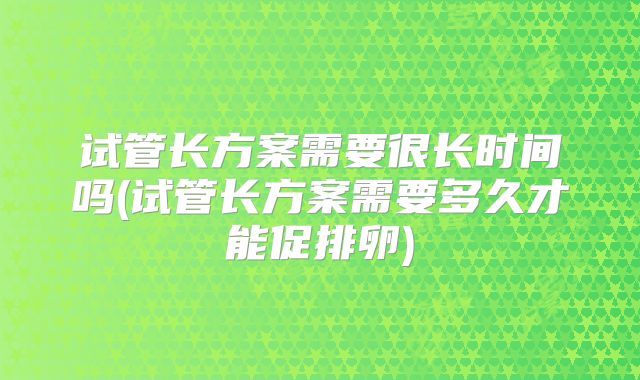 试管长方案需要很长时间吗(试管长方案需要多久才能促排卵)