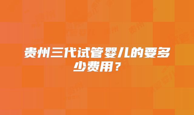 贵州三代试管婴儿的要多少费用？