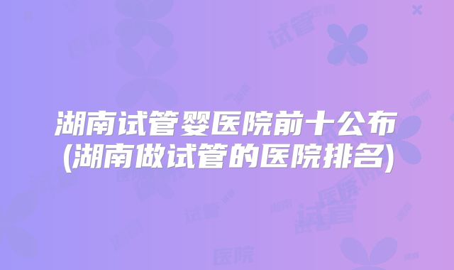 湖南试管婴医院前十公布(湖南做试管的医院排名)