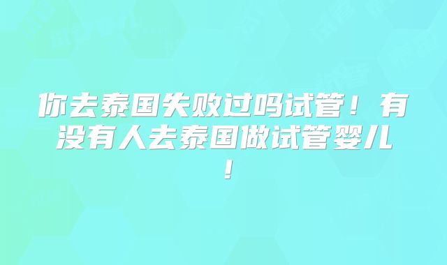 你去泰国失败过吗试管！有没有人去泰国做试管婴儿！