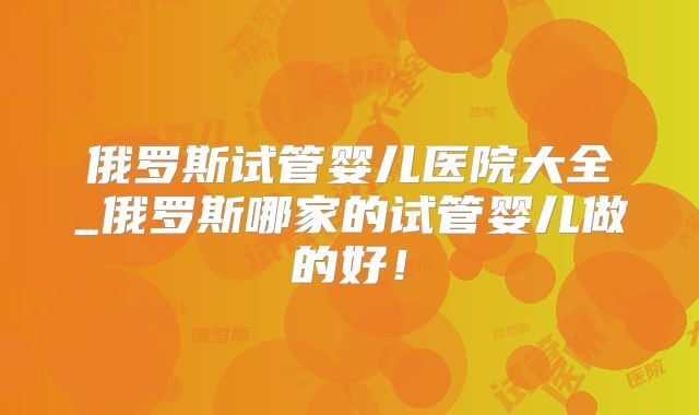 俄罗斯试管婴儿医院大全_俄罗斯哪家的试管婴儿做的好!