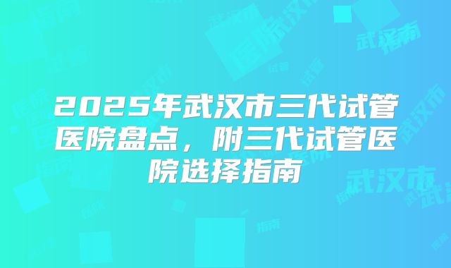 2025年武汉市三代试管医院盘点，附三代试管医院选择指南