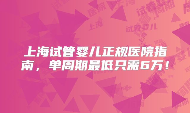 上海试管婴儿正规医院指南，单周期最低只需6万！