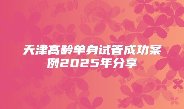 天津高龄单身试管成功案例2025年分享