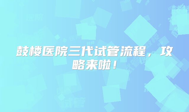 鼓楼医院三代试管流程,攻略来啦!