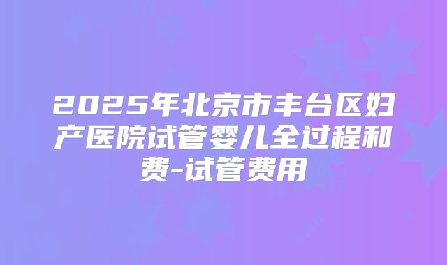 2025年北京市丰台区妇产医院试管婴儿全过程和费-试管费用