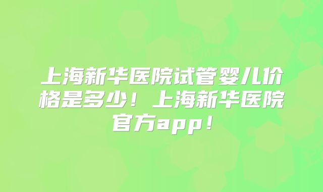 上海新华医院试管婴儿价格是多少!上海新华医院官方app!