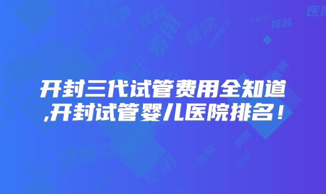 开封三代试管费用全知道,开封试管婴儿医院排名！