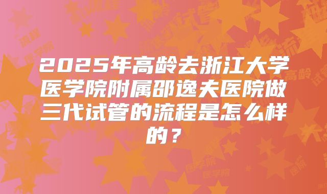 2025年高龄去浙江大学医学院附属邵逸夫医院做三代试管的流程是怎么样的?