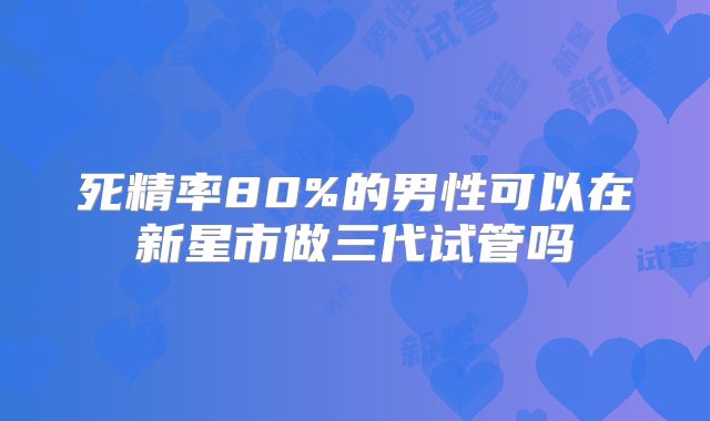 死精率80%的男性可以在新星市做三代试管吗