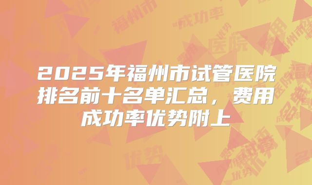 2025年福州市试管医院排名前十名单汇总,费用成功率优势附上