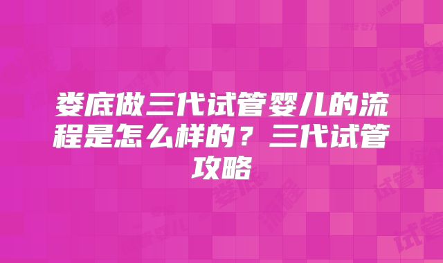娄底做三代试管婴儿的流程是怎么样的？三代试管攻略