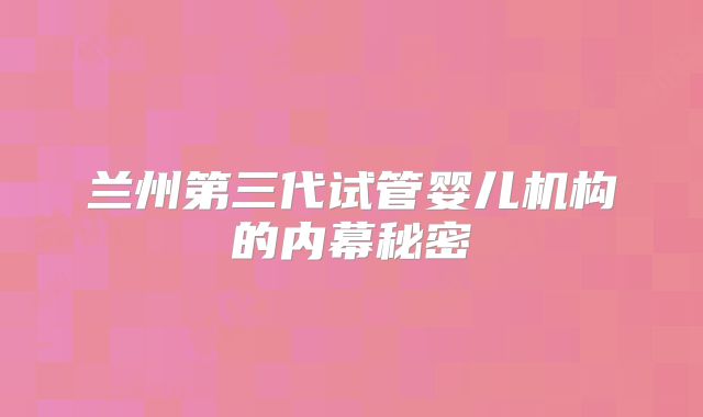 兰州第三代试管婴儿机构的内幕秘密