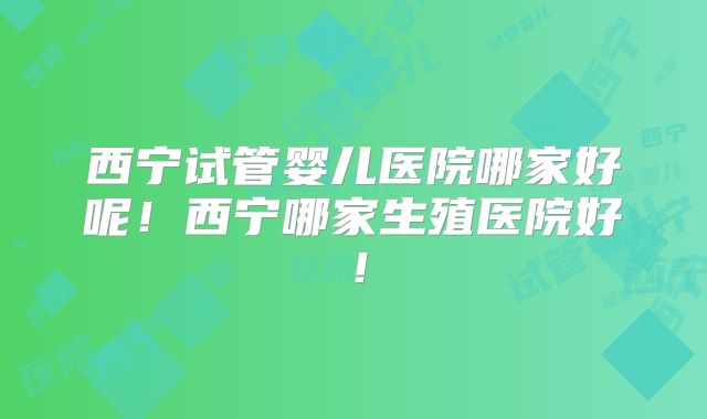 西宁试管婴儿医院哪家好呢！西宁哪家生殖医院好！