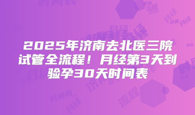 2025年济南去北医三院试管全流程！月经第3天到验孕30天时间表