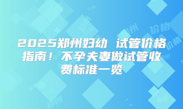 2025郑州妇幼 试管价格指南！不孕夫妻做试管收费标准一览