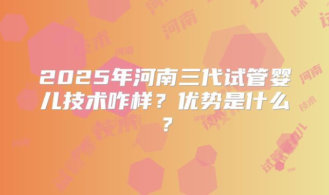 2025年河南三代试管婴儿技术咋样？优势是什么？