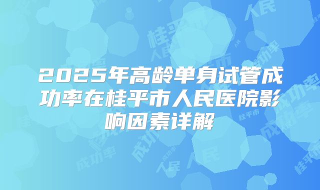 2025年高龄单身试管成功率在桂平市人民医院影响因素详解