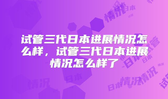 试管三代日本进展情况怎么样，试管三代日本进展情况怎么样了