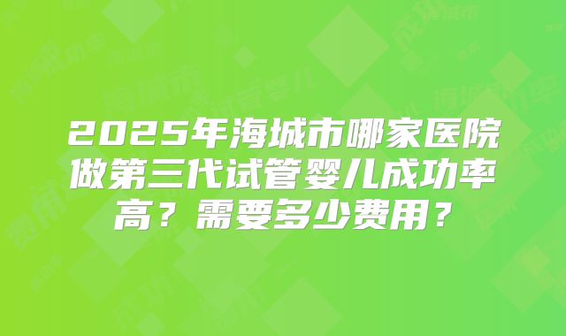 2025年海城市哪家医院做第三代试管婴儿成功率高？需要多少费用？