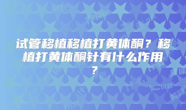 试管移植移植打黄体酮?移植打黄体酮针有什么作用?