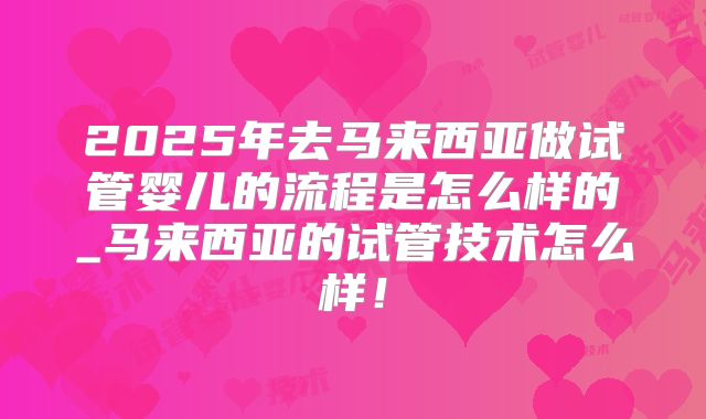 2025年去马来西亚做试管婴儿的流程是怎么样的_马来西亚的试管技术怎么样！