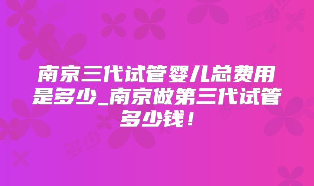 南京三代试管婴儿总费用是多少_南京做第三代试管多少钱！