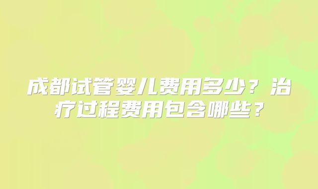 成都试管婴儿费用多少？治疗过程费用包含哪些？