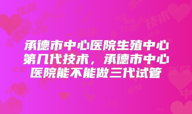 承德市中心医院生殖中心第几代技术,承德市中心医院能不能做三代试管