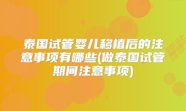 泰国试管婴儿移植后的注意事项有哪些(做泰国试管期间注意事项)
