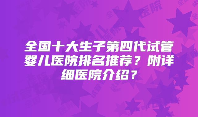 全国十大生子第四代试管婴儿医院排名推荐？附详细医院介绍？