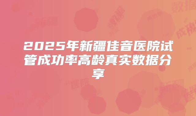 2025年新疆佳音医院试管成功率高龄真实数据分享