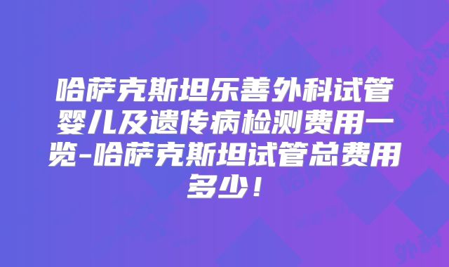 哈萨克斯坦乐善外科试管婴儿及遗传病检测费用一览-哈萨克斯坦试管总费用多少！
