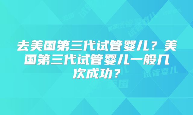 去美国第三代试管婴儿？美国第三代试管婴儿一般几次成功？