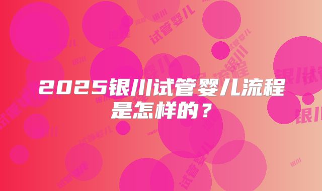 2025银川试管婴儿流程是怎样的？