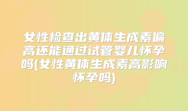 女性检查出黄体生成素偏高还能通过试管婴儿怀孕吗(女性黄体生成素高影响怀孕吗)