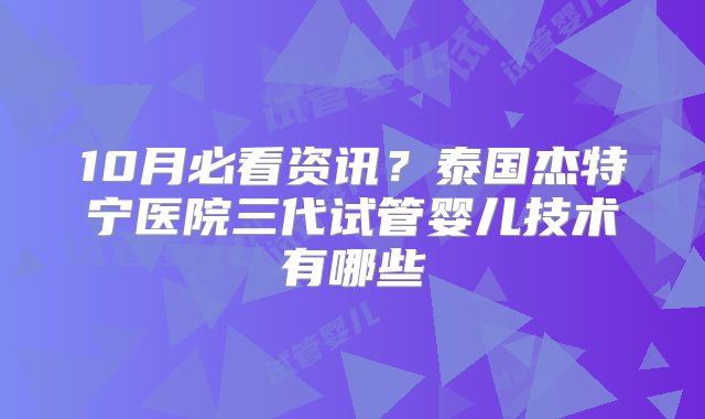 10月必看资讯?泰国杰特宁医院三代试管婴儿技术有哪些