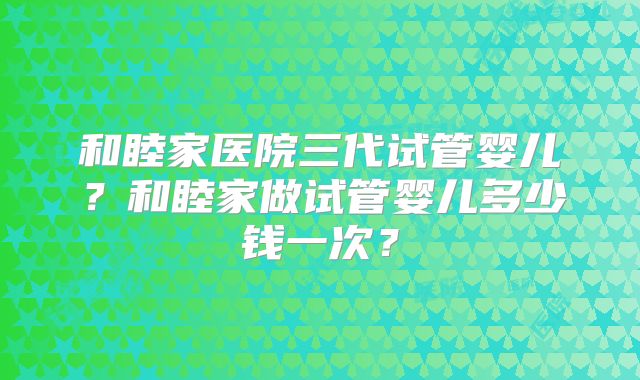 和睦家医院三代试管婴儿？和睦家做试管婴儿多少钱一次？