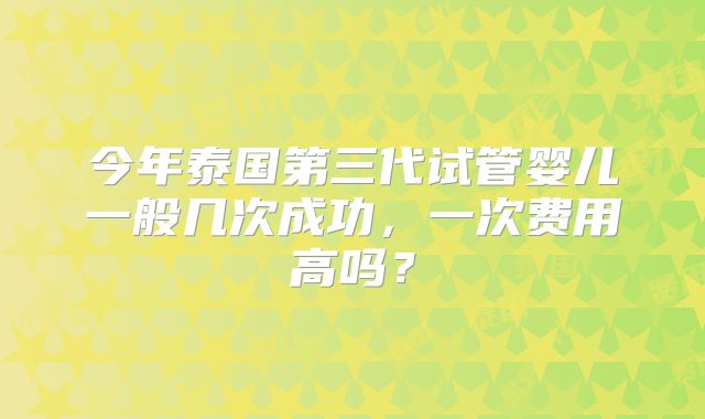 今年泰国第三代试管婴儿一般几次成功，一次费用高吗？