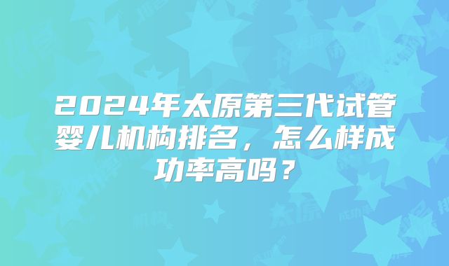 2024年太原第三代试管婴儿机构排名，怎么样成功率高吗？