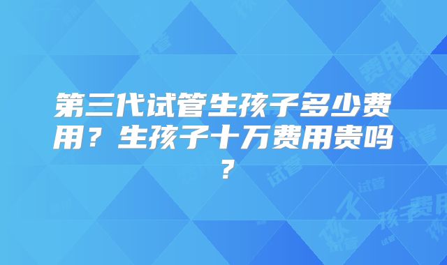 第三代试管生孩子多少费用?生孩子十万费用贵吗?