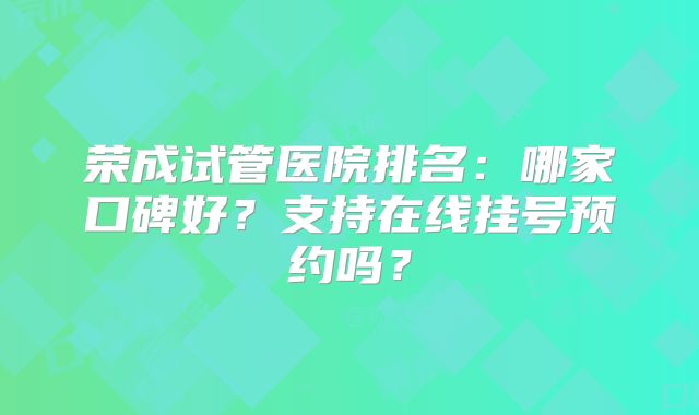 荣成试管医院排名：哪家口碑好？支持在线挂号预约吗？