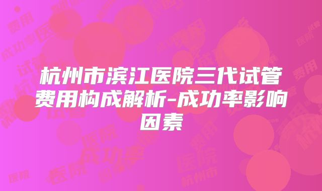 杭州市滨江医院三代试管费用构成解析-成功率影响因素