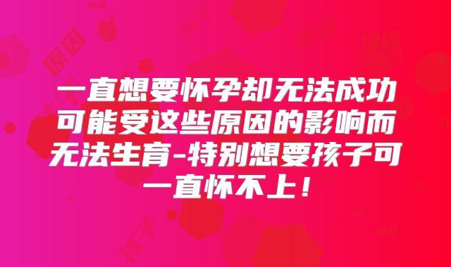 一直想要怀孕却无法成功可能受这些原因的影响而无法生育-特别想要孩子可一直怀不上！