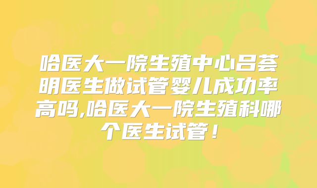 哈医大一院生殖中心吕荟明医生做试管婴儿成功率高吗,哈医大一院生殖科哪个医生试管！