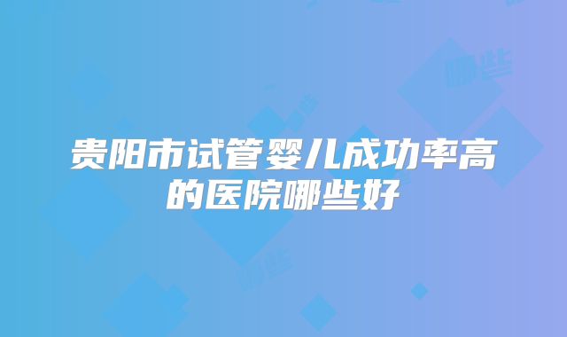 贵阳市试管婴儿成功率高的医院哪些好