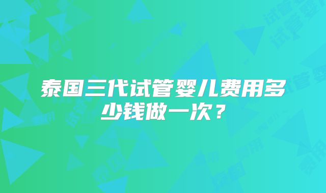 泰国三代试管婴儿费用多少钱做一次？