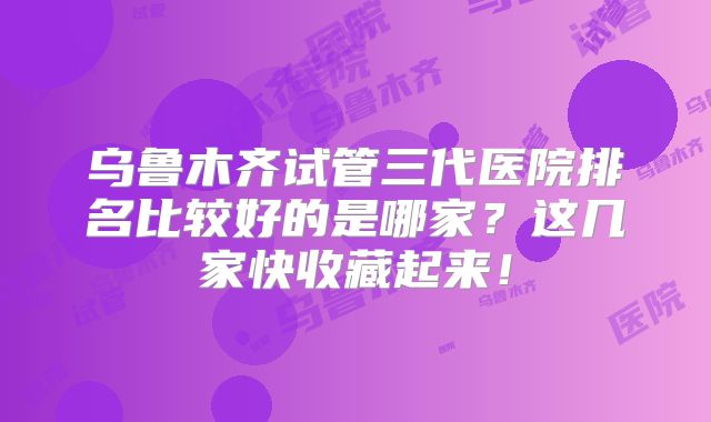 乌鲁木齐试管三代医院排名比较好的是哪家？这几家快收藏起来！