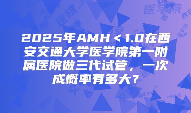 2025年AMH＜1.0在西安交通大学医学院第一附属医院做三代试管，一次成概率有多大？